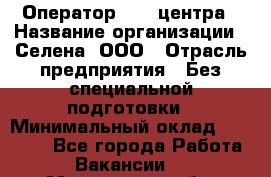 Оператор Call-центра › Название организации ­ Селена, ООО › Отрасль предприятия ­ Без специальной подготовки › Минимальный оклад ­ 15 000 - Все города Работа » Вакансии   . Московская обл.,Щербинка г.